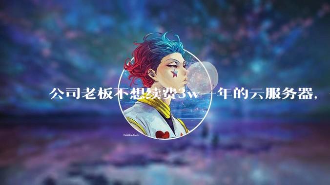 公司老板不想续费3w一年的云服务器,合理吗?